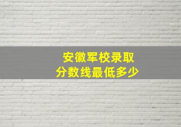 安徽军校录取分数线最低多少