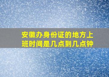 安徽办身份证的地方上班时间是几点到几点钟