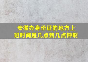 安徽办身份证的地方上班时间是几点到几点钟啊