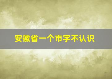 安徽省一个市字不认识