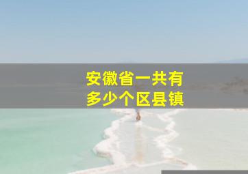 安徽省一共有多少个区县镇