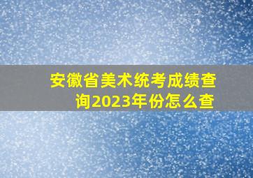 安徽省美术统考成绩查询2023年份怎么查