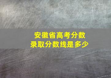 安徽省高考分数录取分数线是多少