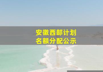 安徽西部计划名额分配公示