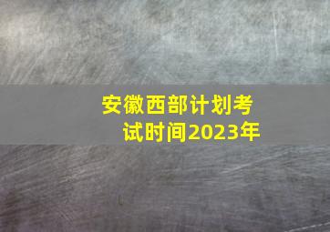 安徽西部计划考试时间2023年