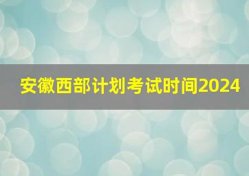 安徽西部计划考试时间2024