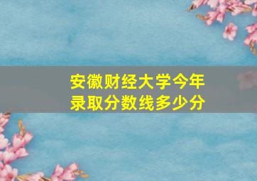 安徽财经大学今年录取分数线多少分