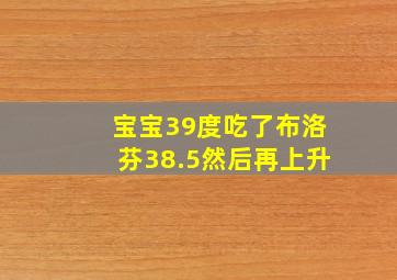 宝宝39度吃了布洛芬38.5然后再上升