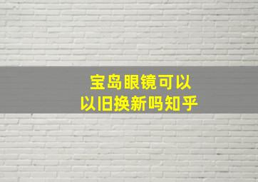 宝岛眼镜可以以旧换新吗知乎