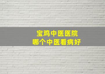 宝鸡中医医院哪个中医看病好