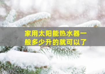 家用太阳能热水器一般多少升的就可以了