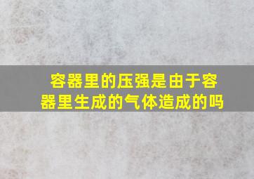 容器里的压强是由于容器里生成的气体造成的吗