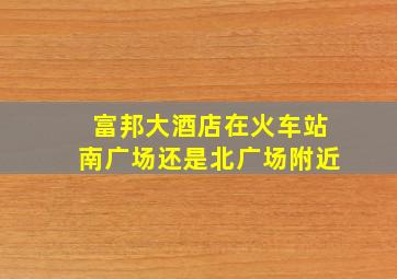 富邦大酒店在火车站南广场还是北广场附近