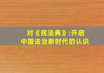 对《民法典》:开启中国法治新时代的认识