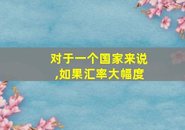 对于一个国家来说,如果汇率大幅度