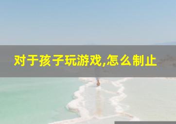 对于孩子玩游戏,怎么制止