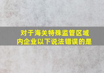 对于海关特殊监管区域内企业以下说法错误的是