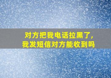 对方把我电话拉黑了,我发短信对方能收到吗