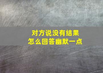 对方说没有结果怎么回答幽默一点