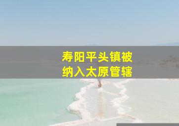 寿阳平头镇被纳入太原管辖