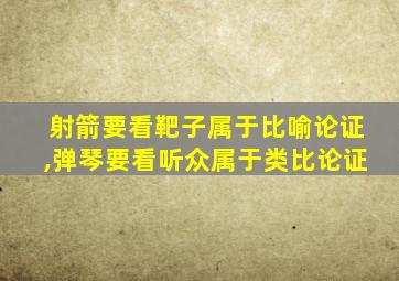 射箭要看靶子属于比喻论证,弹琴要看听众属于类比论证