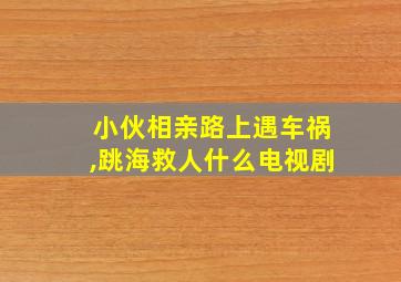 小伙相亲路上遇车祸,跳海救人什么电视剧