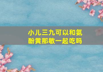 小儿三九可以和氨酚黄那敏一起吃吗