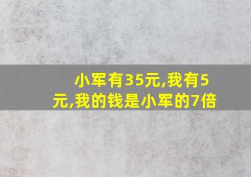 小军有35元,我有5元,我的钱是小军的7倍