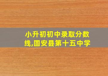 小升初初中录取分数线,固安县第十五中学