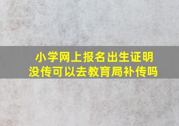 小学网上报名出生证明没传可以去教育局补传吗