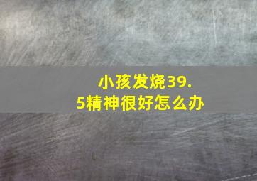 小孩发烧39.5精神很好怎么办