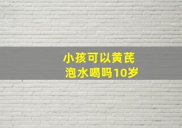 小孩可以黄芪泡水喝吗10岁