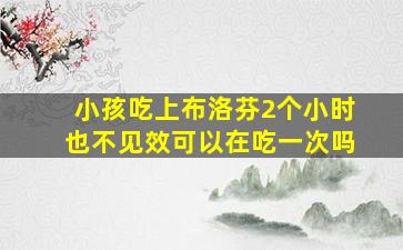 小孩吃上布洛芬2个小时也不见效可以在吃一次吗