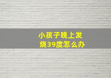 小孩子晚上发烧39度怎么办