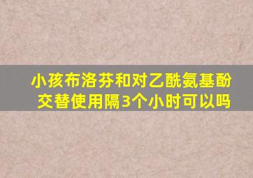 小孩布洛芬和对乙酰氨基酚交替使用隔3个小时可以吗