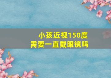 小孩近视150度需要一直戴眼镜吗