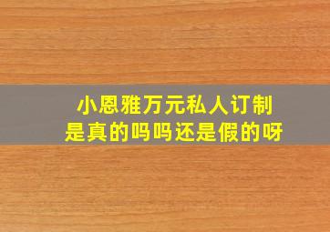 小恩雅万元私人订制是真的吗吗还是假的呀