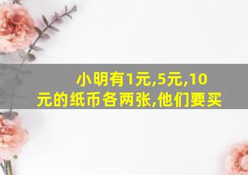 小明有1元,5元,10元的纸币各两张,他们要买