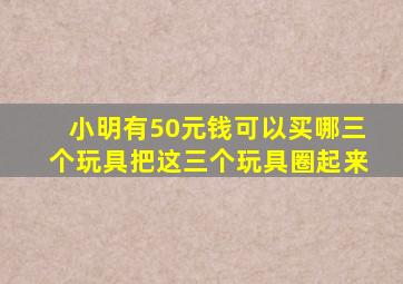 小明有50元钱可以买哪三个玩具把这三个玩具圈起来