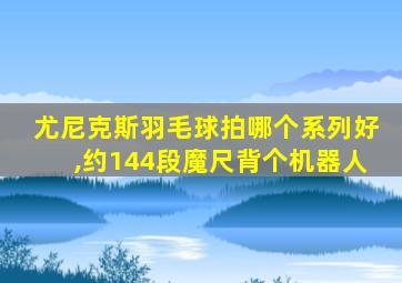 尤尼克斯羽毛球拍哪个系列好,约144段魔尺背个机器人