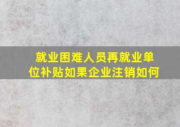 就业困难人员再就业单位补贴如果企业注销如何