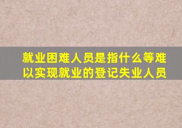 就业困难人员是指什么等难以实现就业的登记失业人员