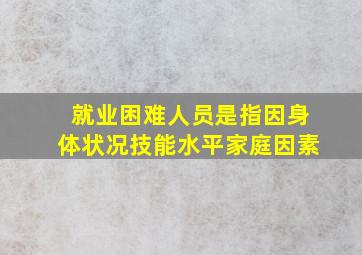 就业困难人员是指因身体状况技能水平家庭因素