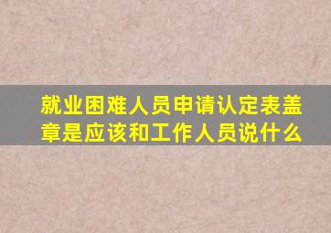 就业困难人员申请认定表盖章是应该和工作人员说什么