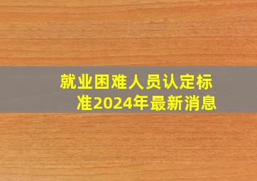 就业困难人员认定标准2024年最新消息