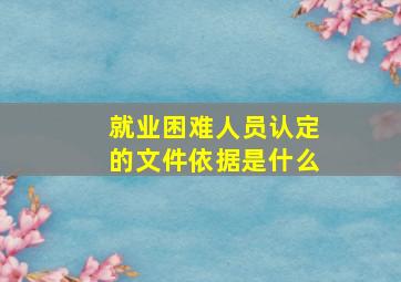 就业困难人员认定的文件依据是什么