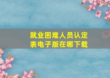 就业困难人员认定表电子版在哪下载