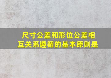 尺寸公差和形位公差相互关系遵循的基本原则是