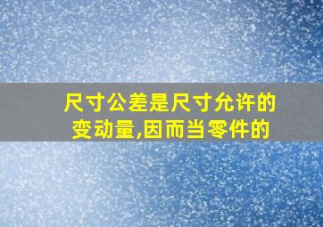 尺寸公差是尺寸允许的变动量,因而当零件的