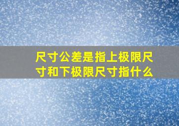 尺寸公差是指上极限尺寸和下极限尺寸指什么